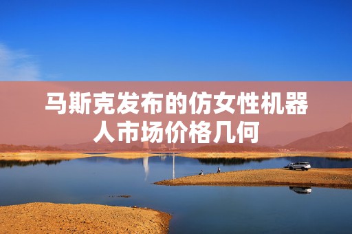 马斯克发布的仿女性机器人市场价格几何