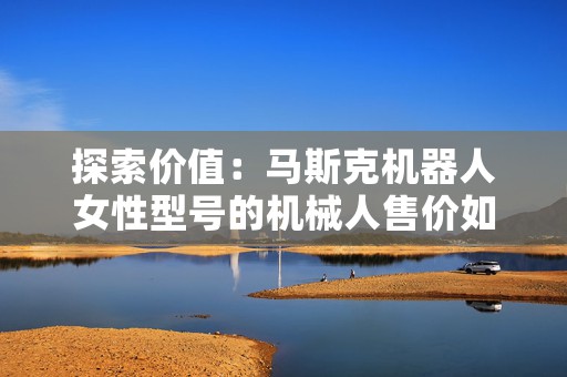 探索价值：马斯克机器人女性型号的机械人售价如何？