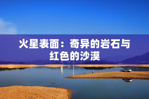 火星表面：奇异的岩石与红色的沙漠